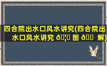 四合院出水口风水讲究(四合院出水口风水讲究 🦄 图 🐠 解)